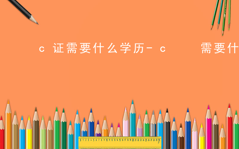 c证需要什么学历-c  需要什么文凭